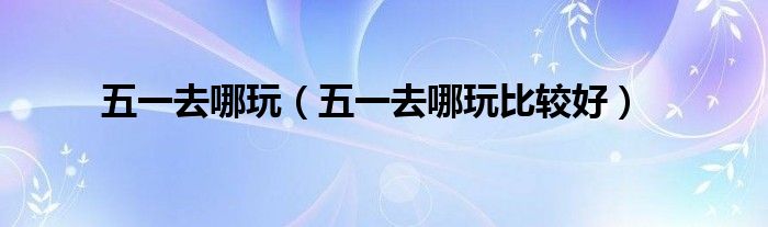 五一去哪玩（五一去哪玩比较好）