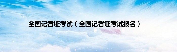 全国记者证考试（全国记者证考试报名）
