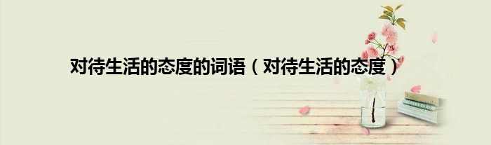 对待生活的态度的词语（对待生活的态度）