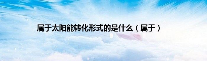 属于太阳能转化形式的是什么（属于）