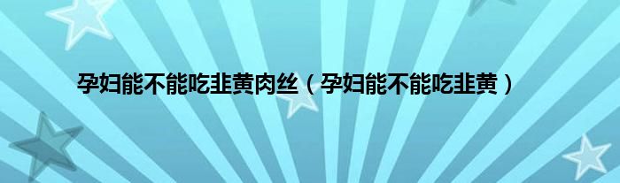 孕妇能不能吃韭黄肉丝（孕妇能不能吃韭黄）