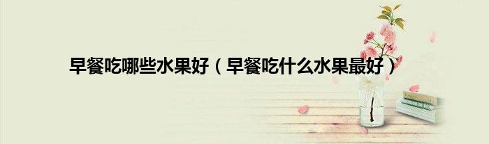 早餐吃哪些水果好（早餐吃什么水果最好）